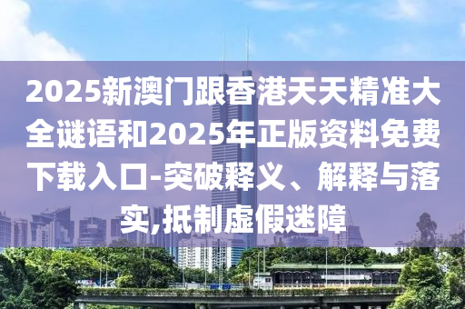 2025新澳门跟香港天天精准大全谜语和2025年正版资料免费下载入口-突破释义、解释与落实,抵制虚假迷障